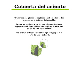 Grapar sendas piezas de arpillera en el exterior de los brazos y en el exterior del respaldo. Tomar las medidas y cortar una pieza de tela para tapizar que sirva de cubierta de la parte inferior del brazo, esta se fijará al sofá  Por último, el borde inferior se fija con grapas a la parte de abajo del sofá. Cubierta del asiento 