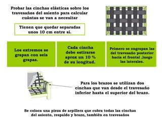 Probar las cinchas elásticas sobre los travesaños del asiento para calcular cuántas se van a necesitar Tienen que quedar separadas unos 10 cm entre sí. Para los brazos se utilizan dos cinchas que van desde el travesaño inferior hasta el superior del brazo. Los extremos se grapan con seis grapas.  Cada cincha debe estirarse aprox un 10 % de su longitud.  Primero se engrapan las del travesaño posterior hacia el frontal ,luego las laterales. Se coloca una pieza de arpillera que cubra todas las cinchas del asiento, respaldo y brazo, también en travesaños 
