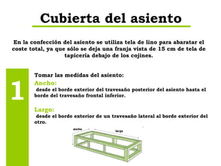 En la confección del asiento se utiliza tela de lino para abaratar el coste total, ya que sólo se deja una franja vista de 15 cm de tela de tapicería debajo de los cojines. Cubierta del asiento Tomar las medidas del asiento: 1 Ancho: desde el borde exterior del travesaño posterior del asiento hasta el borde del travesaño frontal inferior. Largo: desde el borde exterior de un travesaño lateral al borde exterior del otro. 