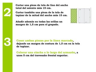2 3 Cortar una pieza de tela de lino del ancho total del asiento más 15 cm.  Cortar también una pieza de la tela de tapizar de la mitad del ancho más 15 cm.  Añadir además en todas las orillas un margen de 1,5 cm para el grapado. Coser ambas piezas por la línea marcada , dejando un margen de costura de 1,5 cm en la tela de tapizar. Colocar una cincha a lo largo del armazón , a unos 5 cm del travesaño frontal superior. 