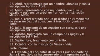 27. Abril, representado por un hombre labrando y con la
inscripción Aprilis - Abril.
28. Mayo, representado con un hombre que guía un
caballo y sostiene un árbol en flor, con la inscripción
Maius - Mayo.
29. Junio, representado por un pescador en el momento
de sacar un pez del agua, con la inscripción Junius -
Junio.
30. Julio, fragmento de un segador con cereales y una
inscripción Sol - Sol.
31. Agosto, fragmento con un campo de espigas y la
inscripción Sol - Sol.
32. Septiembre, fragmento con un trillo.
33. Octubre, con la inscripción Vinea - Viña.
Parte inferior
34. Leyenda del encuentro de la Vera Cruz por parte de
Santa Elena. Solo se ha conservado un fragmento con las
 