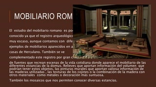 MOBILIARIO ROMANO
El estudio del mobiliario romano es poco
conocido ya que el registro arqueológico es
muy escaso, aunque contamos con diferentes
ejemplos de mobiliarios aparecidos en algunas
casas de Herculano. También se ve
complementado este registro por gran cantidad
de fuentes que recrean escenas de la vida cotidiana donde aparece el mobiliario de las
diferentes estancias de la domus. Relieves que aportan información del volumen que
podrían tener estos objetos, las pinturas murales que aportan valiosa información de
las maderas utilizadas , las texturas de los cojines o la combinación de la madera con
otros materiales como metales o decoración más suntuosa.
También los mosaicos que nos permiten conocer diversas estancias.
 