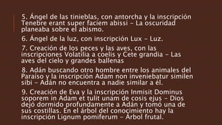 5. Ángel de las tinieblas, con antorcha y la inscripción
Tenebre erant super faciem abissi - La oscuridad
planeaba sobre el abismo.
6. Ángel de la luz, con inscripción Lux - Luz.
7. Creación de los peces y las aves, con las
inscripciones Volatilia a coelis y Cete grandia - Las
aves del cielo y grandes ballenas
8. Adán buscando otro hombre entre los animales del
Paraíso y la inscripción Adam non inveniebatur similen
sibi - Adán no encuentra a nadie similar a él.
9. Creación de Eva y la inscripción Inmisit Dominus
soporem in Adam et tulit unam de cosis ejus - Dios
dejó dormido profundamente a Adán y tomó una de
sus costillas. En el árbol del conocimiento hay la
inscripción Lignum pomiferum - Árbol frutal.
 