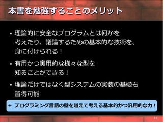 本書を勉強することのメリット

●   理論的に安全なプログラムとは何かを
    考えたり、議論するための基本的な技術を、
    身に付けられる !
●   有用かつ実用的な様々な型を
    知ることができる !
●   理論だけではなく型システムの実装の基礎も
    習得可能
+ プログラミング言語の壁を越えて考える基本的かつ汎用的な力 !

                               11
 