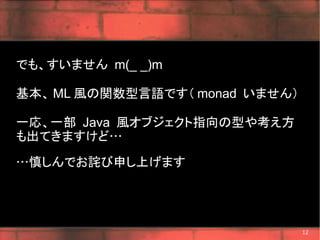 でも、すいません m(_ _)m

基本、 ML 風の関数型言語です（ monad いません）

一応、一部 Java 風オブジェクト指向の型や考え方
も出てきますけど…

…慎しんでお詫び申し上げます




                                12
 