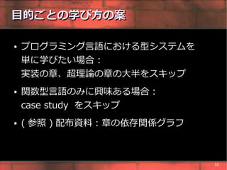 目的ごとの学び方の案

●   プログラミング言語における型システムを
    単に学びたい場合 :
    実装の章、超理論の章の大半をスキップ
●   関数型言語のみに興味ある場合 :
    case study をスキップ
●   ( 参照 ) 配布資料 : 章の依存関係グラフ



                              16
 