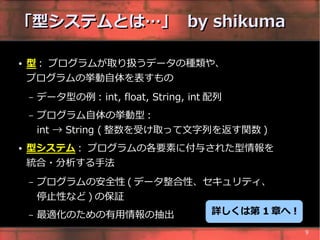 「型システムとは…」 by shikuma

●   型 : プログラムが取り扱うデータの種類や、
    プログラムの挙動自体を表すもの
    –   データ型の例 : int, float, String, int 配列
    –   プログラム自体の挙動型 :
        int → String ( 整数を受け取って文字列を返す関数 )
●   型システム : プログラムの各要素に付与された型情報を
    統合・分析する手法
    –   プログラムの安全性 ( データ整合性、セキュリティ、
        停止性など ) の保証
    –   最適化のための有用情報の抽出                   詳しくは第 1 章へ !

                                                        9
 