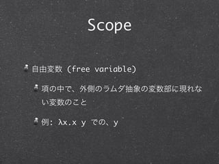 Scope

自由変数 (free variable)

 項の中で、外側のラムダ抽象の変数部に現れな
 い変数のこと

 例: λx.x y での、y
 