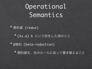 Operational
      Semantics
簡約基 (redex)

 (λx.a) b という形をした項のこと

β簡約 (beta-reduction)

 簡約基を、先のルールに従って書き換えること
 