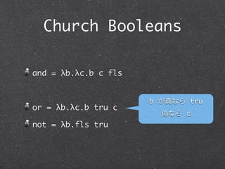 Church Booleans

and = λb.λc.b c fls


                      b が真なら tru
or = λb.λc.b tru c
                        偽なら c
not = λb.b fls tru
 