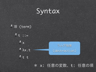Syntax

項 (term)

 t ::=

   x
                  ラムダ抽象
   λx.t         (abstraction)

   t t

           ＊ x: 任意の変数、t: 任意の項
 