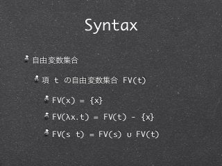 Syntax

自由変数集合

 項 t の自由変数集合 FV(t)

  FV(x) = {x}

  FV(λx.t) = FV(t) - {x}

  FV(s t) = FV(s) ∪ FV(t)
 