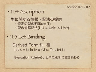 section 11.4 - 11.5
・11.4 Ascription
  型に関する情報・記法の提供
   ・特定の型の明示(as T)
   ・型の省略記法(UU = Unit -> Unit)

・11.5 Let Binding
   Derived Formの一種
    let x = t1 in t2   (λx: T1 . t2) t1

   Evaluation Ruleから、t2中のxはt1に置き換わる



                           5
 