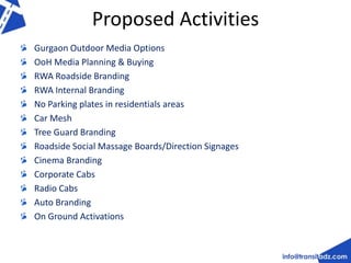 Proposed Activities 
Gurgaon Outdoor Media Options 
OoH Media Planning & Buying 
RWA Roadside Branding 
RWA Internal Branding 
No Parking plates in residentials areas 
Car Mesh 
Tree Guard Branding 
Roadside Social Massage Boards/Direction Signages 
Cinema Branding 
Corporate Cabs 
Radio Cabs 
Auto Branding 
On Ground Activations 
 