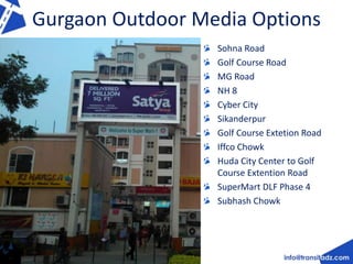 Gurgaon Outdoor Media Options 
Sohna Road 
Golf Course Road 
MG Road 
NH 8 
Cyber City 
Sikanderpur 
Golf Course Extetion Road 
Iffco Chowk 
Huda City Center to Golf 
Course Extention Road 
SuperMart DLF Phase 4 
Subhash Chowk 
 