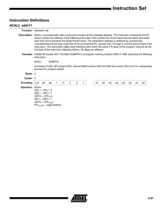 Instruction Set

Instruction Definitions
ACALL addr11
       Function: Absolute Call
     Description: ACALL unconditionally calls a subroutine located at the indicated address. The instruction increments the PC
                  twice to obtain the address of the following instruction, then pushes the 16-bit result onto the stack (low-order
                  byte first) and increments the Stack Pointer twice. The destination address is obtained by successively
                  concatenating the five high-order bits of the incremented PC, opcode bits 7 through 5, and the second byte of the
                  instruction. The subroutine called must therefore start within the same 2 K block of the program memory as the
                  first byte of the instruction following ACALL. No flags are affected.
        Example: Initially SP equals 07H. The label SUBRTN is at program memory location 0345 H. After executing the following
                 instruction,
                   ACALL         SUBRTN
                   at location 0123H, SP contains 09H, internal RAM locations 08H and 09H will contain 25H and 01H, respectively,
                   and the PC contains 0345H.
           Bytes: 2
          Cycles: 2
       Encoding: a10       a9    a8     1     0     0      0     1           a7    a6     a5    a4    a3     a2    a1    a0
      Operation: ACALL
                 (PC) ← (PC) + 2
                 (SP) ← (SP) + 1
                 ((SP)) ← (PC7-0)
                 (SP) ← (SP) + 1
                 ((SP)) ← (PC15-8)
                 (PC10-0) ← page address




                                                                                                                               2-81
 