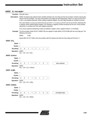 Instruction Set

ADDC A, <src-byte>
        Function: Add with Carry
     Description: ADDC simultaneously adds the byte variable indicated, the carry flag and the Accumulator contents, leaving the
                  result in the Accumulator. The carry and auxiliary-carry flags are set respectively, if there is a carry-out from bit 7
                  or bit 3, and cleared otherwise. When adding unsigned integers, the carry flag indicates an overflow occurred.
                    OV is set if there is a carry-out of bit 6 but not out of bit 7, or a carry-out of bit 7 but not out of bit 6; otherwise OV
                    is cleared. When adding signed integers, OV indicates a negative number produced as the sum of two positive
                    operands or a positive sum from two negative operands.
                    Four source operand addressing modes are allowed: register, direct, register-indirect, or immediate.
        Example: The Accumulator holds 0C3H (11000011B) and register 0 holds 0AAH (10101010B) with the carry flag set. The
                 following instruction,
                    ADDC           A,R0
                    leaves 6EH (01101110B) in the Accumulator with AC cleared and both the Carry flag and OV set to 1.
ADDC A,Rn
            Bytes: 1
          Cycles: 1
       Encoding:       0    0      1      1      1       r      r     r
       Operation: ADDC
                  (A) ← (A) + (C) + (Rn)
ADDC A,direct
            Bytes: 2
          Cycles: 1
       Encoding:       0    0      1      1      0      1      0      1                direct address
       Operation: ADDC
                  (A) ← (A) + (C) + (direct)
ADDC A,@Ri
            Bytes: 1
          Cycles: 1
       Encoding:       0    0      1      1      0      1      1       i
       Operation: ADDC
                  (A) ← (A) + (C) + ((Ri))
ADDC A,#data
            Bytes: 2
          Cycles: 1
       Encoding:       0    0      1      1      0      1      0      0                immediate data
       Operation: ADDC
                  (A) ← (A) + (C) + #data




                                                                                                                                          2-83
 