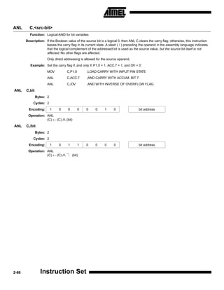 ANL      C,<src-bit>
         Function: Logical-AND for bit variables
       Description: If the Boolean value of the source bit is a logical 0, then ANL C clears the carry flag; otherwise, this instruction
                    leaves the carry flag in its current state. A slash ( / ) preceding the operand in the assembly language indicates
                    that the logical complement of the addressed bit is used as the source value, but the source bit itself is not
                    affected. No other flags are affected.
                      Only direct addressing is allowed for the source operand.
          Example: Set the carry flag if, and only if, P1.0 = 1, ACC.7 = 1, and OV = 0:
                      MOV             C,P1.0       ;LOAD CARRY WITH INPUT PIN STATE
                      ANL             C,ACC.7      ;AND CARRY WITH ACCUM. BIT 7
                      ANL             C,/OV        ;AND WITH INVERSE OF OVERFLOW FLAG
ANL    C,bit
               Bytes: 2
            Cycles: 2
         Encoding:        1   0       0        0   0    0     1      0                 bit address
        Operation: ANL
                   (C) ← (C)      ∧ (bit)
ANL    C,/bit
               Bytes: 2
            Cycles: 2
         Encoding:        1   0       1        1   0    0     0      0                 bit address
        Operation: ANL
                   (C) ← (C)      ∧       (bit)




2-86             Instruction Set
 