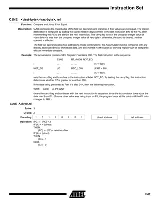 Instruction Set

CJNE     <dest-byte>,<src-byte>, rel
         Function: Compare and Jump if Not Equal.
       Description: CJNE compares the magnitudes of the first two operands and branches if their values are not equal. The branch
                    destination is computed by adding the signed relative-displacement in the last instruction byte to the PC, after
                    incrementing the PC to the start of the next instruction. The carry flag is set if the unsigned integer value of
                    <dest-byte> is less than the unsigned integer value of <src-byte>; otherwise, the carry is cleared. Neither
                    operand is affected.
                     The first two operands allow four addressing mode combinations: the Accumulator may be compared with any
                     directly addressed byte or immediate data, and any indirect RAM location or working register can be compared
                     with an immediate constant.
          Example: The Accumulator contains 34H. Register 7 contains 56H. The first instruction in the sequence,
                                              CJNE          R7, # 60H, NOT_EQ
                     ;                        ...           .....                ;R7 = 60H.
                     NOT_EQ:                  JC            REQ_LOW              ;IF R7 < 60H.
                     ;                        ...           .....                ;R7 > 60H.
                     sets the carry flag and branches to the instruction at label NOT_EQ. By testing the carry flag, this instruction
                     determines whether R7 is greater or less than 60H.
                     If the data being presented to Port 1 is also 34H, then the following instruction,
                     WAIT:    CJNE      A, P1,WAIT
                     clears the carry flag and continues with the next instruction in sequence, since the Accumulator does equal the
                     data read from P1. (If some other value was being input on P1, the program loops at this point until the P1 data
                     changes to 34H.)
CJNE A,direct,rel
             Bytes: 3
            Cycles: 2
         Encoding:       1   0      1     1         0   1     0      1               direct address                   rel. address
        Operation: (PC) ← (PC) + 3
                   IF (A) < > (direct)
                   THEN
                        (PC) ← (PC) + relative offset
                   IF (A) < (direct)
                   THEN
                        (C) ← 1
                   ELSE
                        (C) ← 0




                                                                                                                                     2-87
 