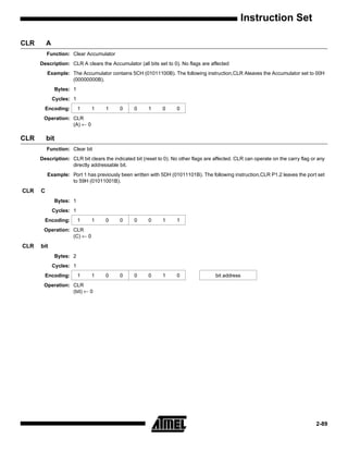 Instruction Set

CLR       A
          Function: Clear Accumulator
      Description: CLR A clears the Accumulator (all bits set to 0). No flags are affected
          Example: The Accumulator contains 5CH (01011100B). The following instruction,CLR Aleaves the Accumulator set to 00H
                   (00000000B).
              Bytes: 1
              Cycles: 1
        Encoding:         1   1    1      0     0      1     0      0
       Operation: CLR
                  (A) ← 0

CLR       bit
          Function: Clear bit
      Description: CLR bit clears the indicated bit (reset to 0). No other flags are affected. CLR can operate on the carry flag or any
                   directly addressable bit.
          Example: Port 1 has previously been written with 5DH (01011101B). The following instruction,CLR P1.2 leaves the port set
                   to 59H (01011001B).
CLR   C
              Bytes: 1
              Cycles: 1
        Encoding:         1   1    0      0     0      0     1      1
       Operation: CLR
                  (C) ← 0
CLR   bit
              Bytes: 2
              Cycles: 1
        Encoding:         1   1    0      0     0      0     1      0                bit address
       Operation: CLR
                  (bit) ← 0




                                                                                                                                   2-89
 