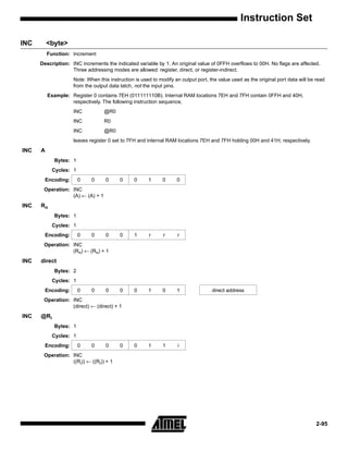 Instruction Set

INC       <byte>
          Function: Increment
      Description: INC increments the indicated variable by 1. An original value of 0FFH overflows to 00H. No flags are affected.
                   Three addressing modes are allowed: register, direct, or register-indirect.
                    Note: When this instruction is used to modify an output port, the value used as the original port data will be read
                    from the output data latch, not the input pins.
          Example: Register 0 contains 7EH (011111110B). Internal RAM locations 7EH and 7FH contain 0FFH and 40H,
                   respectively. The following instruction sequence,
                    INC           @R0
                    INC           R0
                    INC           @R0
                    leaves register 0 set to 7FH and internal RAM locations 7EH and 7FH holding 00H and 41H, respectively.
INC   A
            Bytes: 1
            Cycles: 1
        Encoding:       0   0     0      0     0      1     0      0
       Operation: INC
                  (A) ← (A) + 1
INC   Rn
            Bytes: 1
            Cycles: 1
        Encoding:       0   0     0      0     1      r      r     r
       Operation: INC
                  (Rn) ← (Rn) + 1
INC   direct
            Bytes: 2
            Cycles: 1
        Encoding:       0   0     0      0     0      1     0      1               direct address
       Operation: INC
                  (direct) ← (direct) + 1
INC   @Ri
            Bytes: 1
            Cycles: 1
        Encoding:       0   0     0      0     0      1     1      i
       Operation: INC
                  ((Ri)) ← ((Ri)) + 1




                                                                                                                                   2-95
 