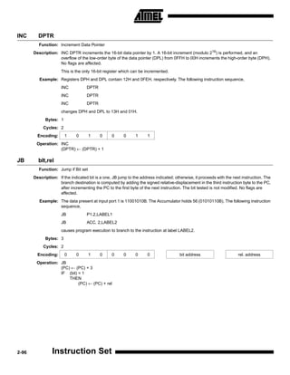 INC      DPTR
          Function: Increment Data Pointer
       Description: INC DPTR increments the 16-bit data pointer by 1. A 16-bit increment (modulo 216) is performed, and an
                    overflow of the low-order byte of the data pointer (DPL) from 0FFH to 00H increments the high-order byte (DPH).
                    No flags are affected.
                      This is the only 16-bit register which can be incremented.
          Example: Registers DPH and DPL contain 12H and 0FEH, respectively. The following instruction sequence,
                      INC           DPTR
                      INC           DPTR
                      INC           DPTR
                      changes DPH and DPL to 13H and 01H.
             Bytes: 1
            Cycles: 2
         Encoding:      1     0       1    0      0     0      1     1
        Operation: INC
                   (DPTR) ← (DPTR) + 1

JB       blt,rel
          Function: Jump if Bit set
       Description: If the indicated bit is a one, JB jump to the address indicated; otherwise, it proceeds with the next instruction. The
                    branch destination is computed by adding the signed relative-displacement in the third instruction byte to the PC,
                    after incrementing the PC to the first byte of the next instruction. The bit tested is not modified. No flags are
                    affected.
          Example: The data present at input port 1 is 11001010B. The Accumulator holds 56 (01010110B). The following instruction
                   sequence,
                      JB            P1.2,LABEL1
                      JB            ACC. 2,LABEL2
                      causes program execution to branch to the instruction at label LABEL2.
             Bytes: 3
            Cycles: 2
         Encoding:      0     0       1    0      0     0      0     0                 bit address                      rel. address
        Operation: JB
                   (PC) ← (PC) + 3
                   IF (bit) = 1
                       THEN
                            (PC) ← (PC) + rel




2-96             Instruction Set
 