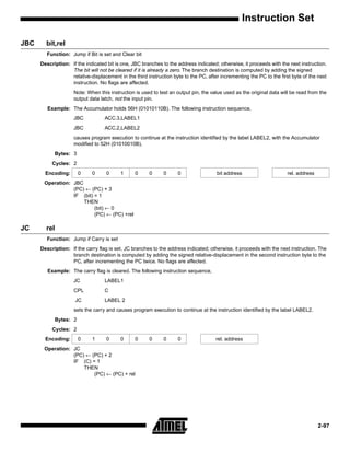Instruction Set

JBC     bit,rel
         Function: Jump if Bit is set and Clear bit
      Description: If the indicated bit is one, JBC branches to the address indicated; otherwise, it proceeds with the next instruction.
                   The bit will not be cleared if it is already a zero. The branch destination is computed by adding the signed
                   relative-displacement in the third instruction byte to the PC, after incrementing the PC to the first byte of the next
                   instruction. No flags are affected.
                     Note: When this instruction is used to test an output pin, the value used as the original data will be read from the
                     output data latch, not the input pin.
         Example: The Accumulator holds 56H (01010110B). The following instruction sequence,
                     JBC           ACC.3,LABEL1
                     JBC           ACC.2,LABEL2
                     causes program execution to continue at the instruction identified by the label LABEL2, with the Accumulator
                     modified to 52H (01010010B).
            Bytes: 3
           Cycles: 2
        Encoding:      0     0      0     1      0     0      0     0                 bit address                      rel. address
       Operation: JBC
                  (PC) ← (PC) + 3
                  IF (bit) = 1
                      THEN
                           (bit) ← 0
                           (PC) ← (PC) +rel

JC      rel
         Function: Jump if Carry is set
      Description: If the carry flag is set, JC branches to the address indicated; otherwise, it proceeds with the next instruction. The
                   branch destination is computed by adding the signed relative-displacement in the second instruction byte to the
                   PC, after incrementing the PC twice. No flags are affected.
         Example: The carry flag is cleared. The following instruction sequence,
                     JC            LABEL1
                     CPL           C
                     JC            LABEL 2
                     sets the carry and causes program execution to continue at the instruction identified by the label LABEL2.
            Bytes: 2
           Cycles: 2
        Encoding:      0     1      0     0      0     0      0     0                 rel. address
       Operation: JC
                  (PC) ← (PC) + 2
                  IF (C) = 1
                      THEN
                          (PC) ← (PC) + rel




                                                                                                                                      2-97
 