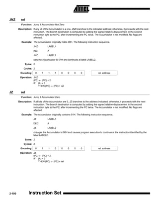 JNZ       rel
          Function: Jump if Accumulator Not Zero
        Description: If any bit of the Accumulator is a one, JNZ branches to the indicated address; otherwise, it proceeds with the next
                     instruction. The branch destination is computed by adding the signed relative-displacement in the second
                     instruction byte to the PC, after incrementing the PC twice. The Accumulator is not modified. No flags are
                     affected.
           Example: The Accumulator originally holds 00H. The following instruction sequence,
                      JNZ           LABEL1
                      INC           A
                      JNZ           LABEL2
                      sets the Accumulator to 01H and continues at label LABEL2.
              Bytes: 2
             Cycles: 2
          Encoding:      0     1     1     1      0     0      0     0                rel. address
         Operation: JNZ
                    (PC) ← (PC) + 2
                    IF (A) ≠ 0
                        THEN (PC) ← (PC) + rel

JZ        rel
          Function: Jump if Accumulator Zero
        Description: If all bits of the Accumulator are 0, JZ branches to the address indicated; otherwise, it proceeds with the next
                     instruction. The branch destination is computed by adding the signed relative-displacement in the second
                     instruction byte to the PC, after incrementing the PC twice. The Accumulator is not modified. No flags are
                     affected.
           Example: The Accumulator originally contains 01H. The following instruction sequence,
                      JZ            LABEL1
                      DEC           A
                      JZ            LABEL2
                      changes the Accumulator to 00H and causes program execution to continue at the instruction identified by the
                      label LABEL2.
              Bytes: 2
             Cycles: 2
          Encoding:      0     1     1     0      0     0      0     0                rel. address
         Operation: JZ
                    (PC) ← (PC) + 2
                    IF (A) = 0
                        THEN (PC) ← (PC) + rel




2-100             Instruction Set
 