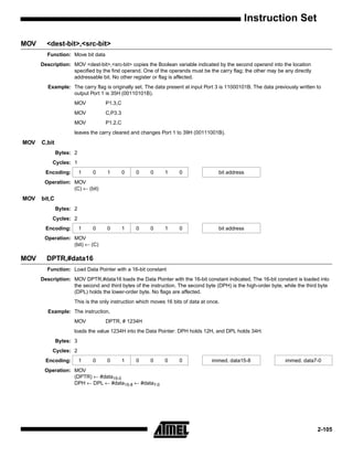 Instruction Set

MOV     <dest-bit>,<src-bit>
        Function: Move bit data
      Description: MOV <dest-bit>,<src-bit> copies the Boolean variable indicated by the second operand into the location
                   specified by the first operand. One of the operands must be the carry flag; the other may be any directly
                   addressable bit. No other register or flag is affected.
         Example: The carry flag is originally set. The data present at input Port 3 is 11000101B. The data previously written to
                  output Port 1 is 35H (00110101B).
                    MOV           P1.3,C
                    MOV           C,P3.3
                    MOV           P1.2,C
                    leaves the carry cleared and changes Port 1 to 39H (00111001B).
MOV   C,bit
              Bytes: 2
           Cycles: 1
        Encoding:        1   0     1       0   0      0     1      0                bit address
       Operation: MOV
                  (C) ← (bit)
MOV   bit,C
              Bytes: 2
           Cycles: 2
        Encoding:        1   0     0       1   0      0     1      0                bit address
       Operation: MOV
                  (bit) ← (C)

MOV     DPTR,#data16
        Function: Load Data Pointer with a 16-bit constant
      Description: MOV DPTR,#data16 loads the Data Pointer with the 16-bit constant indicated. The 16-bit constant is loaded into
                   the second and third bytes of the instruction. The second byte (DPH) is the high-order byte, while the third byte
                   (DPL) holds the lower-order byte. No flags are affected.
                    This is the only instruction which moves 16 bits of data at once.
         Example: The instruction,
                    MOV           DPTR, # 1234H
                    loads the value 1234H into the Data Pointer: DPH holds 12H, and DPL holds 34H.
              Bytes: 3
           Cycles: 2
        Encoding:        1   0     0       1   0      0     0      0             immed. data15-8                 immed. data7-0
       Operation: MOV
                  (DPTR) ← #data15-0
                  DPH ← DPL ← #data15-8 ← #data7-0




                                                                                                                               2-105
 