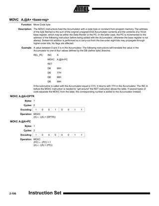 MOVC A,@A+ <base-reg>
          Function: Move Code byte
        Description: The MOVC instructions load the Accumulator with a code byte or constant from program memory. The address
                     of the byte fetched is the sum of the original unsigned 8-bit Accumulator contents and the contents of a 16-bit
                     base register, which may be either the Data Pointer or the PC. In the latter case, the PC is incremented to the
                     address of the following instruction before being added with the Accumulator; otherwise the base register is not
                     altered. Sixteen-bit addition is performed so a carry-out from the low-order eight bits may propagate through
                     higher-order bits. No flags are affected.
           Example: A value between 0 and 3 is in the Accumulator. The following instructions will translate the value in the
                    Accumulator to one of four values defined by the DB (define byte) directive.
                      REL_PC:       INC        A
                                    MOVC       A,@A+PC
                                    RET
                                    DB         66H
                                    DB         77H
                                    DB         88H
                                    DB         99H
                      If the subroutine is called with the Accumulator equal to 01H, it returns with 77H in the Accumulator. The INC A
                      before the MOVC instruction is needed to “get around” the RET instruction above the table. If several bytes of
                      code separate the MOVC from the table, the corresponding number is added to the Accumulator instead.
MOVC A,@A+DPTR
              Bytes: 1
             Cycles: 2
          Encoding:      1    0      0     1         0   0    1     1
         Operation: MOVC
                    (A) ← ((A) + (DPTR))
MOVC A,@A+PC
              Bytes: 1
             Cycles: 2
          Encoding:      1    0      0     0         0   0    1     1
         Operation: MOVC
                    (PC) ← (PC) + 1
                    (A) ← ((A) + (PC))




2-106            Instruction Set
 