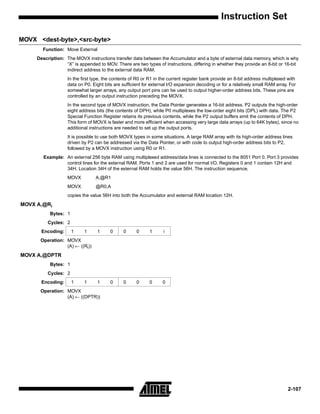 Instruction Set

MOVX <dest-byte>,<src-byte>
       Function: Move External
     Description: The MOVX instructions transfer data between the Accumulator and a byte of external data memory, which is why
                  “X” is appended to MOV. There are two types of instructions, differing in whether they provide an 8-bit or 16-bit
                  indirect address to the external data RAM.
                   In the first type, the contents of R0 or R1 in the current register bank provide an 8-bit address multiplexed with
                   data on P0. Eight bits are sufficient for external I/O expansion decoding or for a relatively small RAM array. For
                   somewhat larger arrays, any output port pins can be used to output higher-order address bits. These pins are
                   controlled by an output instruction preceding the MOVX.
                   In the second type of MOVX instruction, the Data Pointer generates a 16-bit address. P2 outputs the high-order
                   eight address bits (the contents of DPH), while P0 multiplexes the low-order eight bits (DPL) with data. The P2
                   Special Function Register retains its previous contents, while the P2 output buffers emit the contents of DPH.
                   This form of MOVX is faster and more efficient when accessing very large data arrays (up to 64K bytes), since no
                   additional instructions are needed to set up the output ports.
                   It is possible to use both MOVX types in some situations. A large RAM array with its high-order address lines
                   driven by P2 can be addressed via the Data Pointer, or with code to output high-order address bits to P2,
                   followed by a MOVX instruction using R0 or R1.
        Example: An external 256 byte RAM using multiplexed address/data lines is connected to the 8051 Port 0. Port 3 provides
                 control lines for the external RAM. Ports 1 and 2 are used for normal I/O. Registers 0 and 1 contain 12H and
                 34H. Location 34H of the external RAM holds the value 56H. The instruction sequence,
                   MOVX          A,@R1
                   MOVX          @R0,A
                   copies the value 56H into both the Accumulator and external RAM location 12H.
MOVX A,@Ri
           Bytes: 1
          Cycles: 2
       Encoding:      1    1      1     0     0      0     1      i
      Operation: MOVX
                 (A) ← ((Ri))
MOVX A,@DPTR
           Bytes: 1
          Cycles: 2
       Encoding:      1    1      1     0     0      0     0      0
      Operation: MOVX
                 (A) ← ((DPTR))




                                                                                                                                 2-107
 