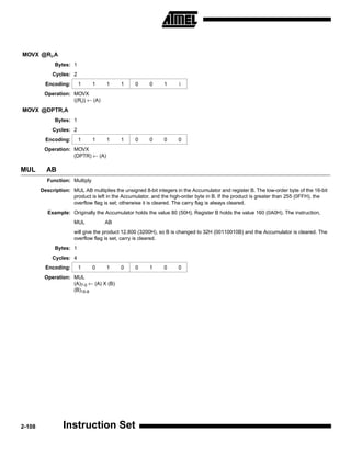 MOVX @Ri,A
              Bytes: 1
             Cycles: 2
          Encoding:      1     1     1     1     0     0      1     i
         Operation: MOVX
                    ((Ri)) ← (A)
MOVX @DPTR,A
              Bytes: 1
             Cycles: 2
          Encoding:      1     1     1     1     0     0      0     0
         Operation: MOVX
                    (DPTR) ← (A)

MUL       AB
          Function: Multiply
        Description: MUL AB multiplies the unsigned 8-bit integers in the Accumulator and register B. The low-order byte of the 16-bit
                     product is left in the Accumulator, and the high-order byte in B. If the product is greater than 255 (0FFH), the
                     overflow flag is set; otherwise it is cleared. The carry flag is always cleared.
           Example: Originally the Accumulator holds the value 80 (50H). Register B holds the value 160 (0A0H). The instruction,
                      MUL           AB
                      will give the product 12,800 (3200H), so B is changed to 32H (00110010B) and the Accumulator is cleared. The
                      overflow flag is set, carry is cleared.
              Bytes: 1
             Cycles: 4
          Encoding:      1     0     1     0     0     1      0     0
         Operation: MUL
                    (A)7-0 ← (A) X (B)
                    (B)15-8




2-108            Instruction Set
 