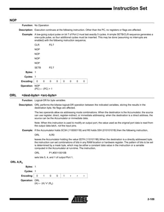 Instruction Set

NOP
        Function: No Operation
      Description: Execution continues at the following instruction. Other than the PC, no registers or flags are affected.
         Example: A low-going output pulse on bit 7 of Port 2 must last exactly 5 cycles. A simple SETB/CLR sequence generates a
                  one-cycle pulse, so four additional cycles must be inserted. This may be done (assuming no interrupts are
                  enabled) with the following instruction sequence,
                    CLR            P2.7
                    NOP
                    NOP
                    NOP
                    NOP
                    SETB           P2.7
            Bytes: 1
           Cycles: 1
        Encoding:      0     0      0     0     0      0      0    0
       Operation: NOP
                  (PC) ← (PC) + 1

ORL     <dest-byte> <src-byte>
        Function: Logical-OR for byte variables
      Description: ORL performs the bitwise logical-OR operation between the indicated variables, storing the results in the
                   destination byte. No flags are affected.
                    The two operands allow six addressing mode combinations. When the destination is the Accumulator, the source
                    can use register, direct, register-indirect, or immediate addressing; when the destination is a direct address, the
                    source can be the Accumulator or immediate data.
                    Note: When this instruction is used to modify an output port, the value used as the original port data is read from
                    the output data latch, not the input pins.
         Example: If the Accumulator holds 0C3H (11000011B) and R0 holds 55H (01010101B) then the following instruction,
                    ORL            A,R0
                    leaves the Accumulator holding the value 0D7H (1101011lB).When the destination is a directly addressed byte,
                    the instruction can set combinations of bits in any RAM location or hardware register. The pattern of bits to be set
                    is determined by a mask byte, which may be either a constant data value in the instruction or a variable
                    computed in the Accumulator at run-time. The instruction,
                    ORL            P1,#00110010B
                    sets bits 5, 4, and 1 of output Port 1.
ORL A,Rn
            Bytes: 1
           Cycles: 1
        Encoding:      0     1      0     0     1      r      r     r
       Operation: ORL
                  (A) ← (A)      ∨ (Rn)


                                                                                                                                  2-109
 