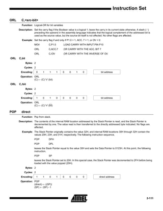 Instruction Set

ORL     C,<src-bit>
         Function: Logical-OR for bit variables
      Description: Set the carry flag if the Boolean value is a logical 1; leave the carry in its current state otherwise. A slash ( / )
                   preceding the operand in the assembly language indicates that the logical complement of the addressed bit is
                   used as the source value, but the source bit itself is not affected. No other flags are affected.
         Example: Set the carry flag if and only if P1.0 = 1, ACC. 7 = 1, or OV = 0:
                     MOV            C,P1.0        ;LOAD CARRY WITH INPUT PIN P10
                     ORL            C,ACC.7       ;OR CARRY WITH THE ACC. BIT 7
                     ORL            C,/OV         ;OR CARRY WITH THE INVERSE OF OV.
ORL   C,bit
              Bytes: 2
           Cycles: 2
        Encoding:        0   1       1       1   0      0     1      0                 bit address
       Operation: ORL
                  (C) ← (C)      ∨ (bit)
ORL   C,/bit
              Bytes: 2
           Cycles: 2
        Encoding:        1   0       1       0   0      0     0      0                 bit address
       Operation: ORL
                  (C) ← (C)      ∨ (bit)
POP     direct
         Function: Pop from stack.
      Description: The contents of the internal RAM location addressed by the Stack Pointer is read, and the Stack Pointer is
                   decremented by one. The value read is then transferred to the directly addressed byte indicated. No flags are
                   affected.
         Example: The Stack Pointer originally contains the value 32H, and internal RAM locations 30H through 32H contain the
                  values 20H, 23H, and 01H, respectively. The following instruction sequence,
                     POP            DPH
                     POP            DPL
                     leaves the Stack Pointer equal to the value 30H and sets the Data Pointer to 0123H. At this point, the following
                     instruction,
                     POP            SP
                     leaves the Stack Pointer set to 20H. In this special case, the Stack Pointer was decremented to 2FH before being
                     loaded with the value popped (20H).
              Bytes: 2
           Cycles: 2
        Encoding:        1   1       0       1   0      0     0      0               direct address
       Operation: POP
                  (direct) ← ((SP))
                  (SP) ← (SP) - 1



                                                                                                                                    2-111
 