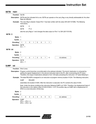 Instruction Set

SETB     <bit>
         Function: Set Bit
       Description: SETB sets the indicated bit to one. SETB can operate on the carry flag or any directly addressable bit. No other
                    flags are affected.
          Example: The carry flag is cleared. Output Port 1 has been written with the value 34H (00110100B). The following
                   instructions,
                     SETB          C
                     SETB          P1.0
                     sets the carry flag to 1 and changes the data output on Port 1 to 35H (00110101B).
SETB C
             Bytes: 1
            Cycles: 1
         Encoding:      1     1     0     1      0     0     1      1
        Operation: SETB
                   (C) ← 1
SETB bit
             Bytes: 2
            Cycles: 1
         Encoding:      1     1     0     1      0     0     1      0                bit address
        Operation: SETB
                   (bit) ← 1

SJMP     rel
         Function: Short Jump
       Description: Program control branches unconditionally to the address indicated. The branch destination is computed by
                    adding the signed displacement in the second instruction byte to the PC, after incrementing the PC twice.
                    Therefore, the range of destinations allowed is from 128 bytes preceding this instruction 127 bytes following it.
          Example: The label RELADR is assigned to an instruction at program memory location 0123H. The following instruction,
                     SJMP          RELADR
                     assembles into location 0100H. After the instruction is executed, the PC contains the value 0123H.
                     Note: Under the above conditions the instruction following SJMP is at 102H. Therefore, the displacement byte of
                     the instruction is the relative offset (0123H-0102H) = 21H. Put another way, an SJMP with a displacement of
                     0FEH is a one-instruction infinite loop.
             Bytes: 2
            Cycles: 2
         Encoding:      1     0     0     0      0     0     0      0                rel. address
        Operation: SJMP
                   (PC) ← (PC) + 2
                   (PC) ← (PC) + rel




                                                                                                                                 2-115
 