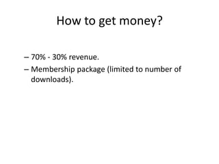 How to get money?

– 70% - 30% revenue.
– Membership package (limited to number of
  downloads).
 