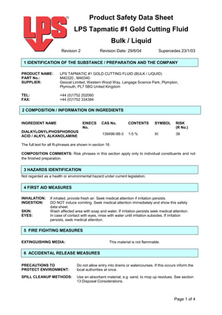 Product Safety Data Sheet
                                 LPS Tapmatic #1 Gold Cutting Fluid
                                                           Bulk / Liquid
                         Revision 2              Revision Date: 29/6/04                 Supercedes 23/1/03

 1 IDENTIFICATION OF THE SUBSTANCE / PREPARATION AND THE COMPANY

PRODUCT NAME:           LPS TAPMATIC #1 GOLD CUTTING FLUID (BULK / LIQUID)
PART No.:               M40320 , M40340
SUPPLIER:               Geocel Limited, Western Wood Way, Langage Science Park, Plympton,
                        Plymouth, PL7 5BG United Kingdom

TEL:                    +44 (0)1752 202060
FAX:                    +44 (0)1752 334384

2 COMPOSITION / INFORMATION ON INGREDIENTS


INGREDIENT NAME                       EINECS      CAS No.          CONTENTS        SYMBOL        RISK
                                      No.                                                        (R No.)
DIALKYLONYL/PHOSPHOROUS
                                                  139496-98-3      1-5 %           XI            38
ACID / ALKYL ALKANOLAMINE

The full text for all R-phrases are shown in section 16.

COMPOSITION COMMENTS: Risk phrases in this section apply only to individual constituents and not
the finished preparation.


 3 HAZARDS IDENTIFICATION
Not regarded as a health or environmental hazard under current legislation.


 4 FIRST AID MEASURES

INHALATION:       If inhaled, provide fresh air. Seek medical attention if irritation persists.
INGESTION:        DO NOT induce vomiting. Seek medical attention immediately and show this safety
                  data sheet.
SKIN:             Wash affected area with soap and water. If irritation persists seek medical attention.
EYES:             In case of contact with eyes, rinse with water until irritation subsides. If irritation
                  persists, seek medical attention.

 5 FIRE FIGHTING MEASURES

EXTINGUISHING MEDIA:                                   This material is not flammable.

 6 ACCIDENTAL RELEASE MEASURES

PRECAUTIONS TO                    Do not allow entry into drains or watercourses. If this occurs inform the
PROTECT ENVIRONMENT:              local authorities at once.
SPILL CLEANUP METHODS:            Use an absorbent material, e.g. sand, to mop up residues. See section
                                  13 Disposal Considerations.



                                                                                                Page 1 of 4
 