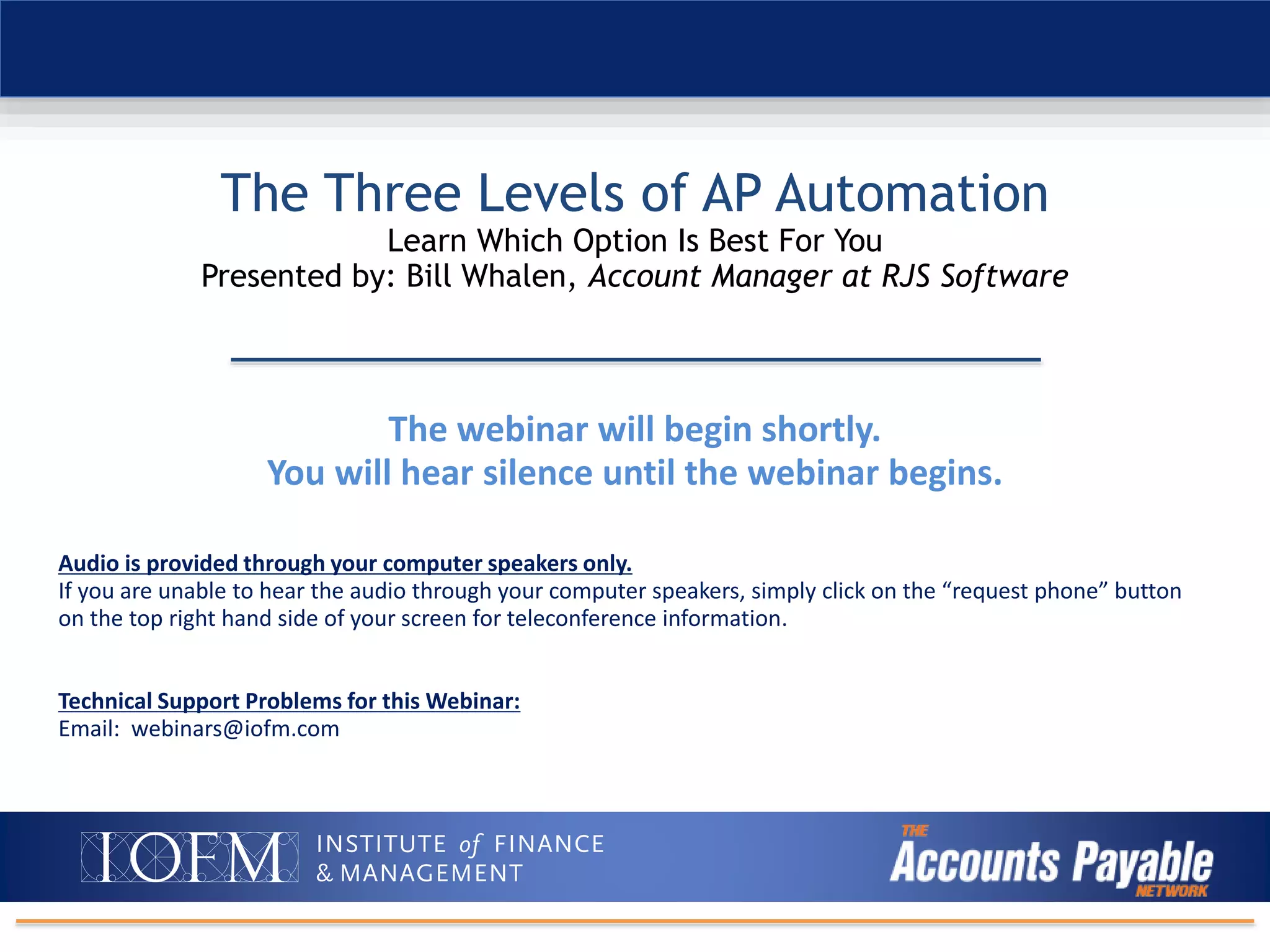 The webinar will begin shortly.
You will hear silence until the webinar begins.
Audio is provided through your computer speakers only.
If you are unable to hear the audio through your computer speakers, simply click on the “request phone” button
on the top right hand side of your screen for teleconference information.
Technical Support Problems for this Webinar:
Email: webinars@iofm.com
The Three Levels of AP Automation
Learn Which Option Is Best For You
Presented by: Bill Whalen, Account Manager at RJS Software
 