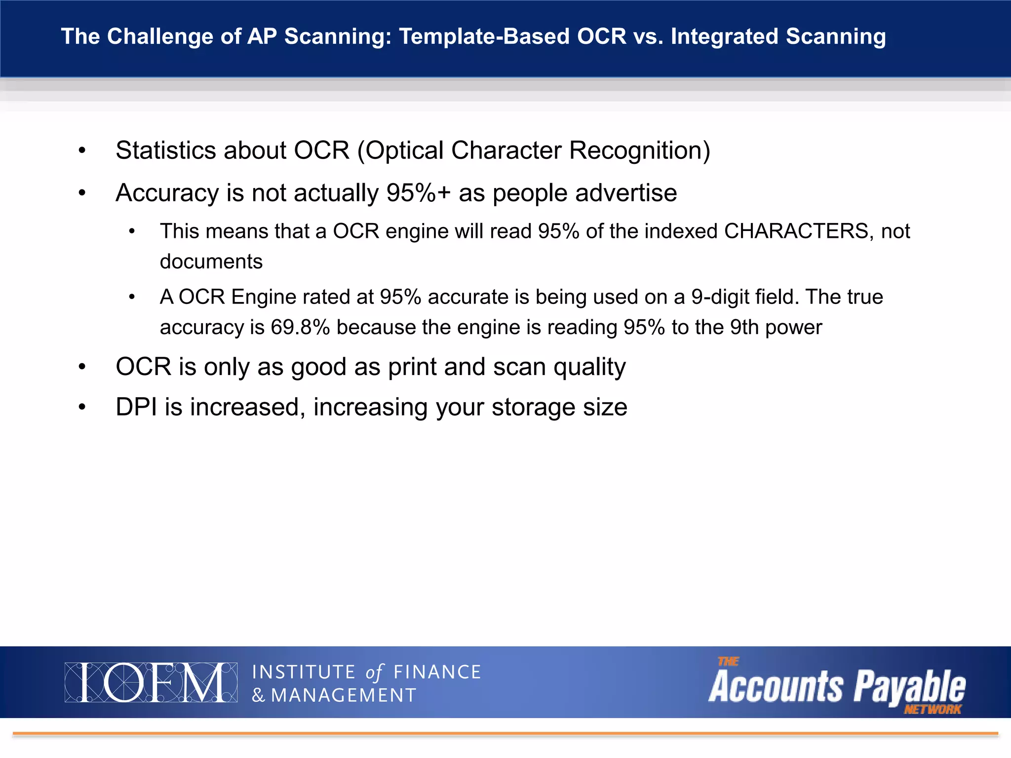 • Statistics about OCR (Optical Character Recognition)
• Accuracy is not actually 95%+ as people advertise
• This means that a OCR engine will read 95% of the indexed CHARACTERS, not
documents
• A OCR Engine rated at 95% accurate is being used on a 9-digit field. The true
accuracy is 69.8% because the engine is reading 95% to the 9th power
• OCR is only as good as print and scan quality
• DPI is increased, increasing your storage size
The Challenge of AP Scanning: Template-Based OCR vs. Integrated Scanning
 