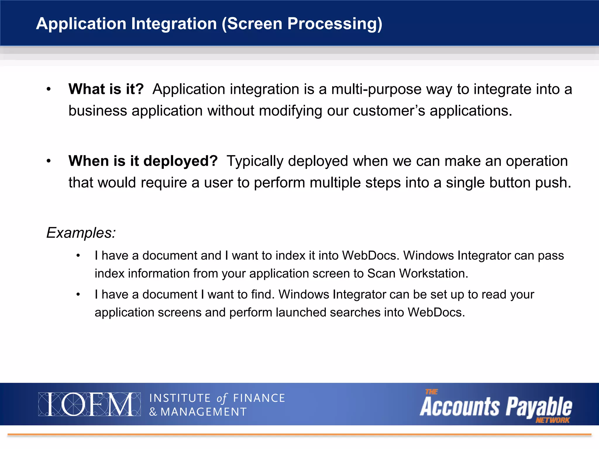 • What is it? Application integration is a multi-purpose way to integrate into a
business application without modifying our customer’s applications.
• When is it deployed? Typically deployed when we can make an operation
that would require a user to perform multiple steps into a single button push.
Examples:
• I have a document and I want to index it into WebDocs. Windows Integrator can pass
index information from your application screen to Scan Workstation.
• I have a document I want to find. Windows Integrator can be set up to read your
application screens and perform launched searches into WebDocs.
Application Integration (Screen Processing)
 