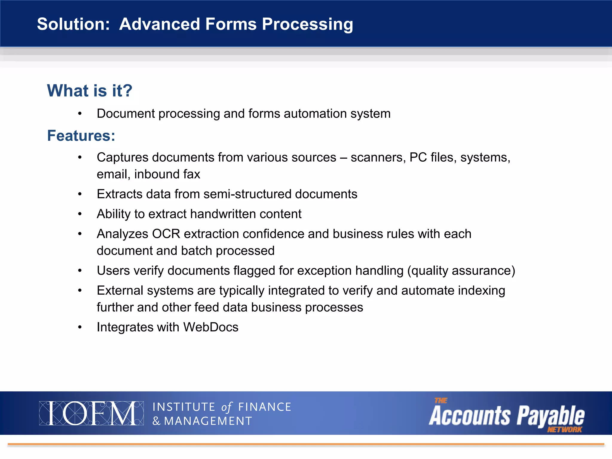 What is it?
• Document processing and forms automation system
Features:
• Captures documents from various sources – scanners, PC files, systems,
email, inbound fax
• Extracts data from semi-structured documents
• Ability to extract handwritten content
• Analyzes OCR extraction confidence and business rules with each
document and batch processed
• Users verify documents flagged for exception handling (quality assurance)
• External systems are typically integrated to verify and automate indexing
further and other feed data business processes
• Integrates with WebDocs
Solution: Advanced Forms Processing
 