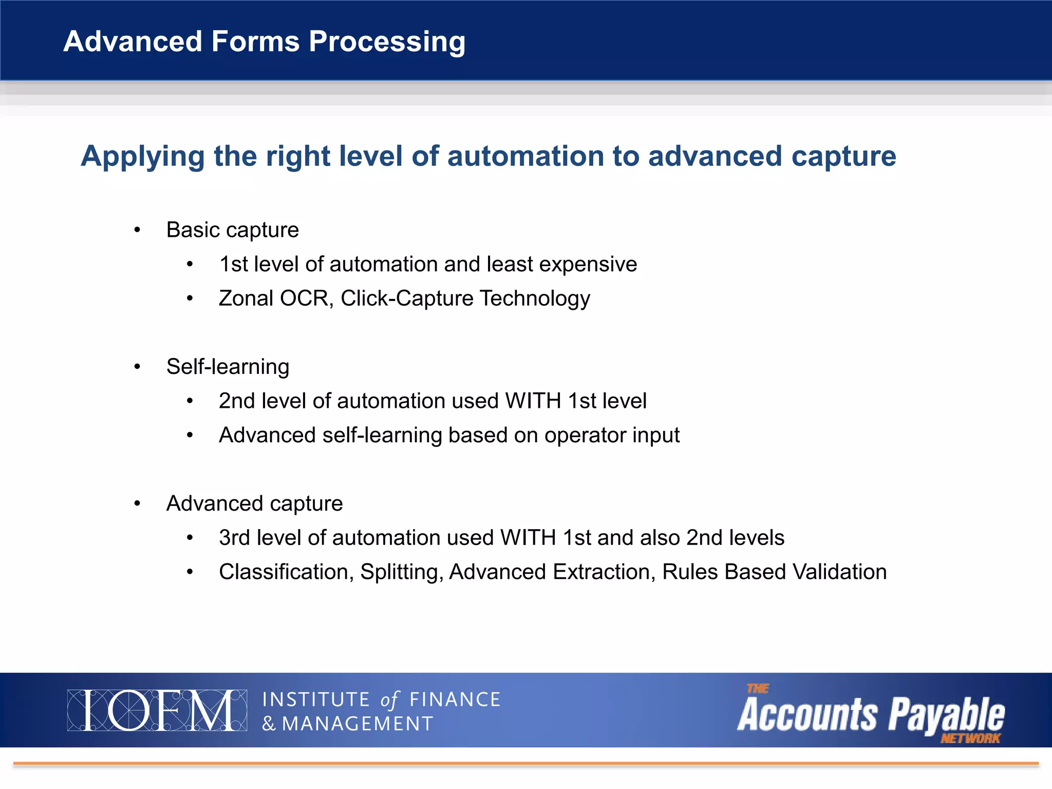 Applying the right level of automation to advanced capture
• Basic capture
• 1st level of automation and least expensive
• Zonal OCR, Click-Capture Technology
• Self-learning
• 2nd level of automation used WITH 1st level
• Advanced self-learning based on operator input
• Advanced capture
• 3rd level of automation used WITH 1st and also 2nd levels
• Classification, Splitting, Advanced Extraction, Rules Based Validation
Advanced Forms Processing
 