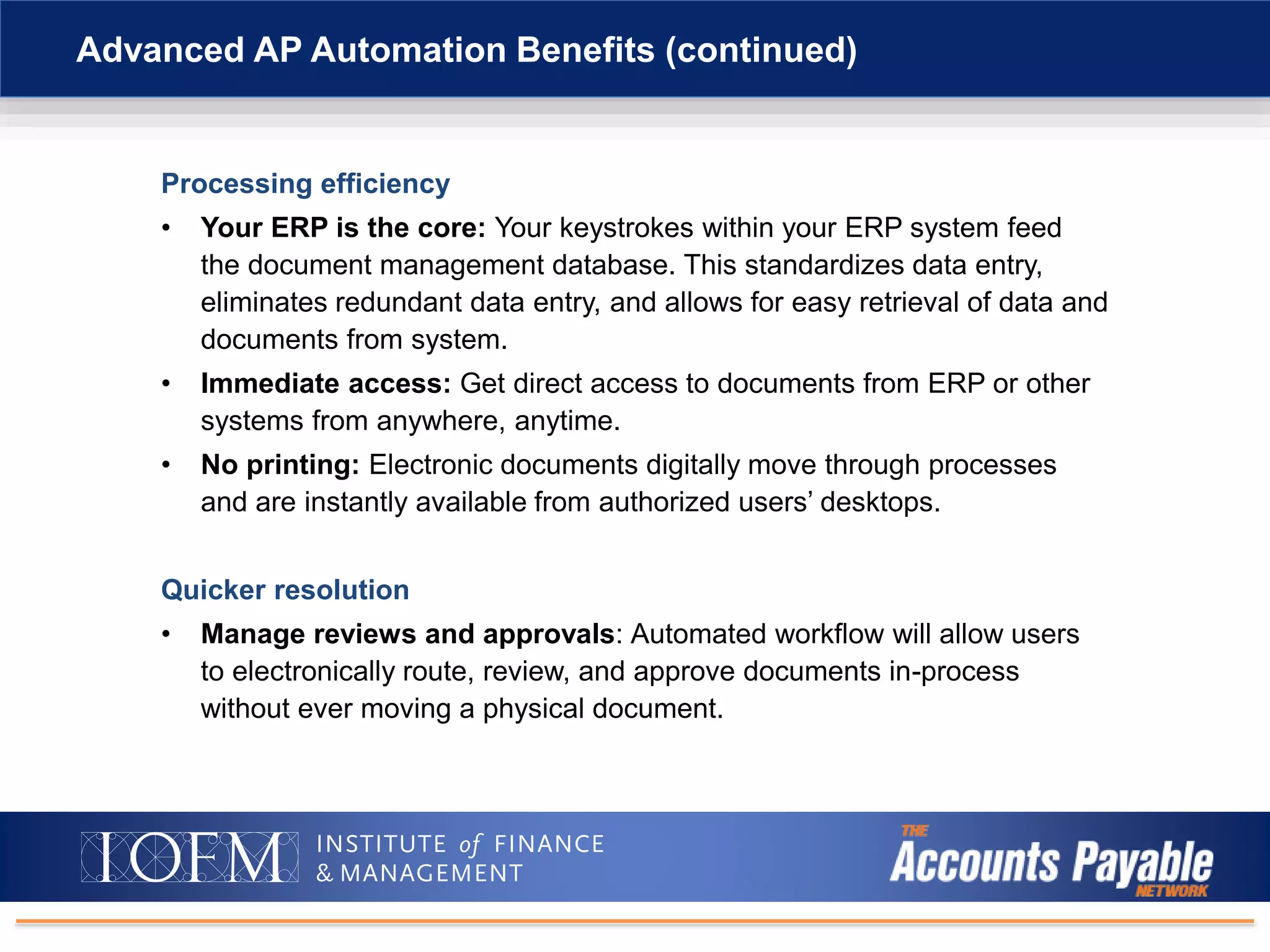 Processing efficiency
• Your ERP is the core: Your keystrokes within your ERP system feed
the document management database. This standardizes data entry,
eliminates redundant data entry, and allows for easy retrieval of data and
documents from system.
• Immediate access: Get direct access to documents from ERP or other
systems from anywhere, anytime.
• No printing: Electronic documents digitally move through processes
and are instantly available from authorized users’ desktops.
Quicker resolution
• Manage reviews and approvals: Automated workflow will allow users
to electronically route, review, and approve documents in-process
without ever moving a physical document.
Advanced AP Automation Benefits (continued)
 