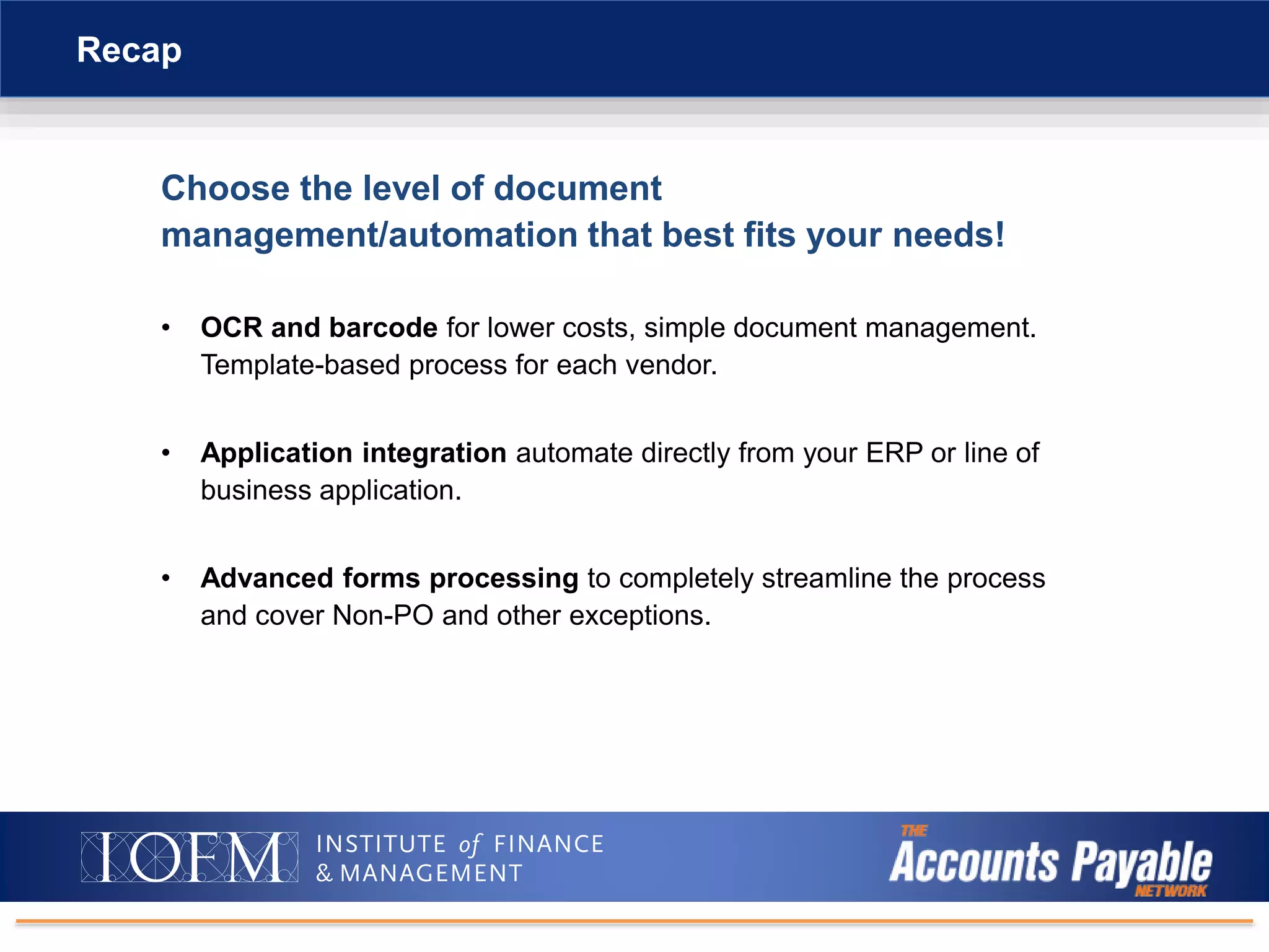 Choose the level of document
management/automation that best fits your needs!
• OCR and barcode for lower costs, simple document management.
Template-based process for each vendor.
• Application integration automate directly from your ERP or line of
business application.
• Advanced forms processing to completely streamline the process
and cover Non-PO and other exceptions.
Recap
 