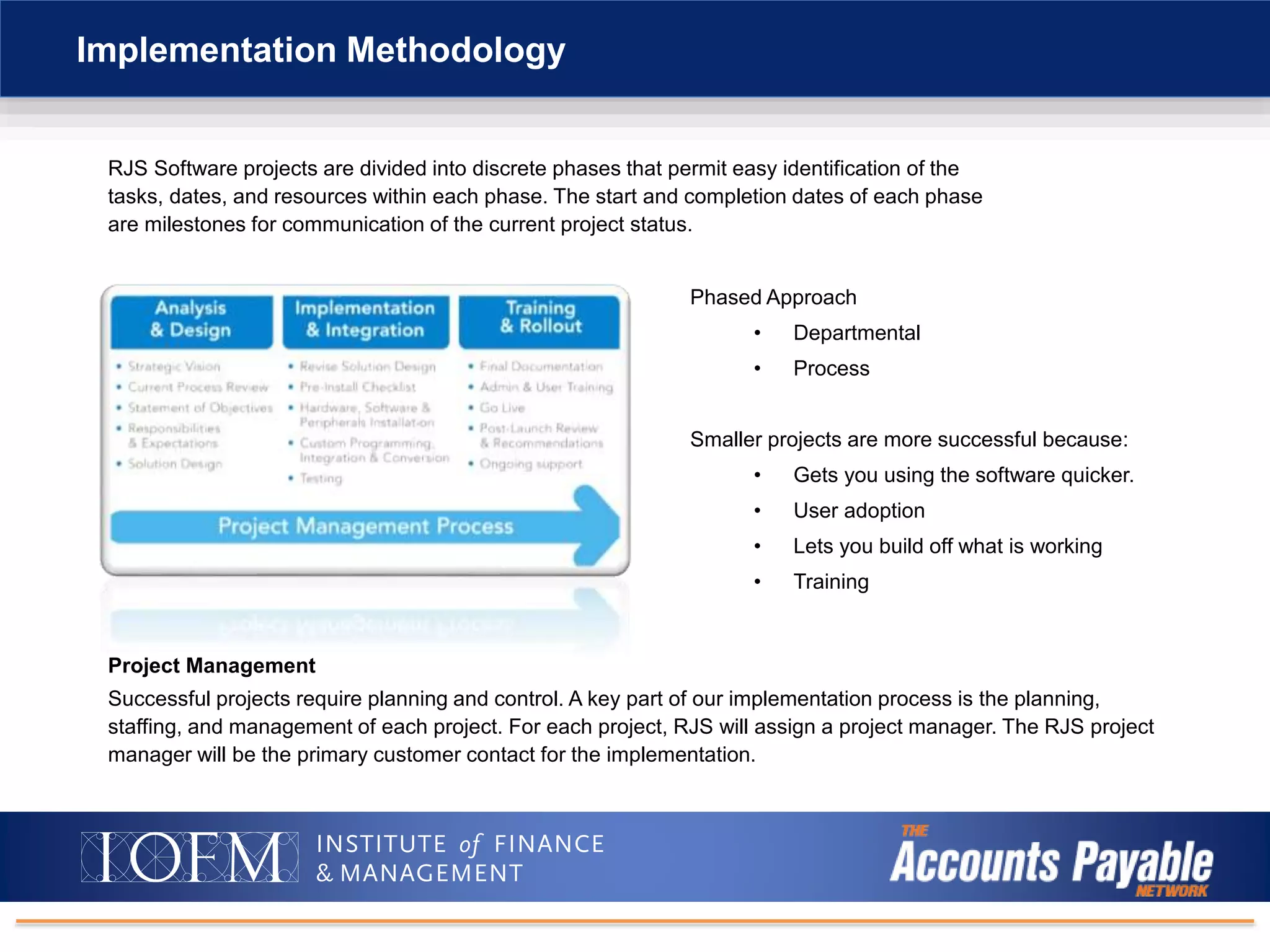 RJS Software projects are divided into discrete phases that permit easy identification of the
tasks, dates, and resources within each phase. The start and completion dates of each phase
are milestones for communication of the current project status.
Implementation Methodology
Project Management
Successful projects require planning and control. A key part of our implementation process is the planning,
staffing, and management of each project. For each project, RJS will assign a project manager. The RJS project
manager will be the primary customer contact for the implementation.
Phased Approach
• Departmental
• Process
Smaller projects are more successful because:
• Gets you using the software quicker.
• User adoption
• Lets you build off what is working
• Training
 