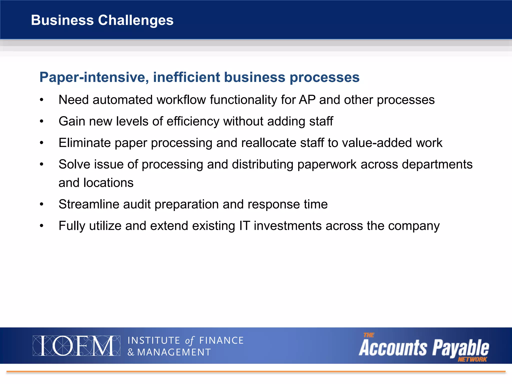Paper-intensive, inefficient business processes
• Need automated workflow functionality for AP and other processes
• Gain new levels of efficiency without adding staff
• Eliminate paper processing and reallocate staff to value-added work
• Solve issue of processing and distributing paperwork across departments
and locations
• Streamline audit preparation and response time
• Fully utilize and extend existing IT investments across the company
Business Challenges
 