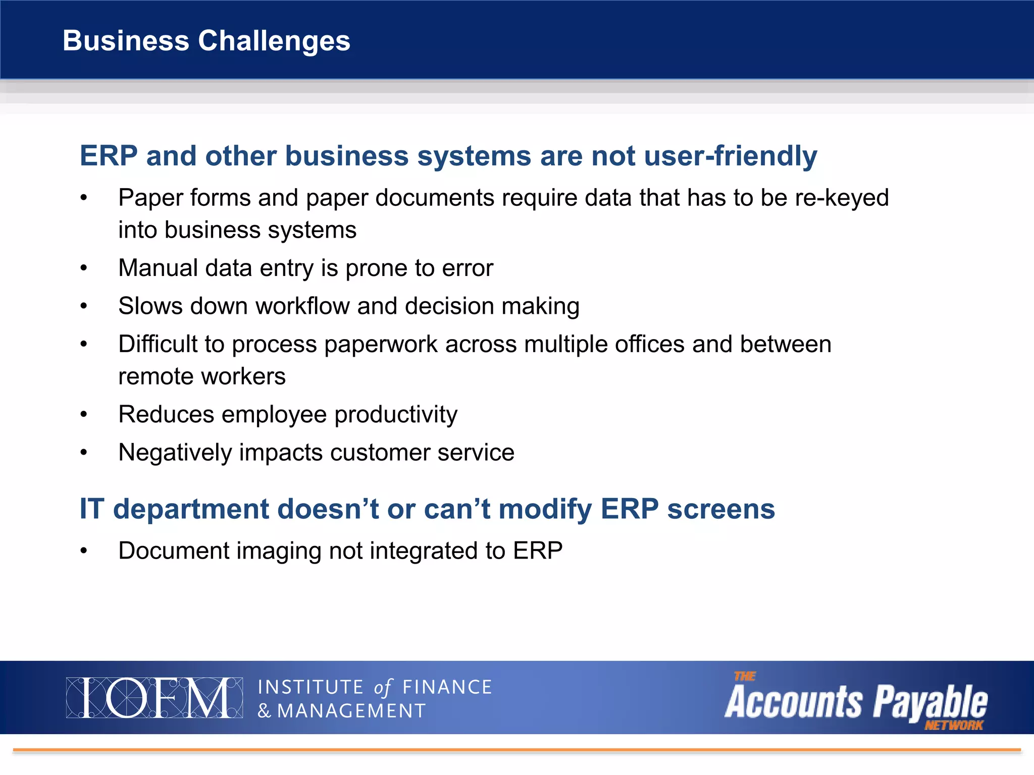 ERP and other business systems are not user-friendly
• Paper forms and paper documents require data that has to be re-keyed
into business systems
• Manual data entry is prone to error
• Slows down workflow and decision making
• Difficult to process paperwork across multiple offices and between
remote workers
• Reduces employee productivity
• Negatively impacts customer service
Business Challenges
IT department doesn’t or can’t modify ERP screens
• Document imaging not integrated to ERP
 