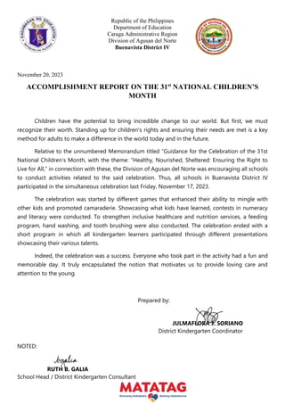 Republic of the Philippines
Department of Education
Caraga Administrative Region
Division of Agusan del Norte
Buenavista District IV
November 20, 2023
ACCOMPLISHMENT REPORT ON THE 31st
NATIONAL CHILDREN’S
MONTH
Children have the potential to bring incredible change to our world. But first, we must
recognize their worth. Standing up for children's rights and ensuring their needs are met is a key
method for adults to make a difference in the world today and in the future.
Relative to the unnumbered Memorandum titled “Guidance for the Celebration of the 31st
National Children’s Month, with the theme: ”Healthy, Nourished, Sheltered: Ensuring the Right to
Live for All,” in connection with these, the Division of Agusan del Norte was encouraging all schools
to conduct activities related to the said celebration. Thus, all schools in Buenavista District IV
participated in the simultaneous celebration last Friday, November 17, 2023.
The celebration was started by different games that enhanced their ability to mingle with
other kids and promoted camaraderie. Showcasing what kids have learned, contests in numeracy
and literacy were conducted. To strengthen inclusive healthcare and nutrition services, a feeding
program, hand washing, and tooth brushing were also conducted. The celebration ended with a
short program in which all kindergarten learners participated through different presentations
showcasing their various talents.
Indeed, the celebration was a success. Everyone who took part in the activity had a fun and
memorable day. It truly encapsulated the notion that motivates us to provide loving care and
attention to the young.
Prepared by:
JULMAFLORA J. SORIANO
District Kindergarten Coordinator
NOTED:
RUTH B. GALIA
School Head / District Kindergarten Consultant
 