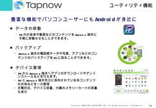 ユーティリティ機能

豊富な機能でパソコンユーザーにも Andr oi d が身近に
■ データの移動
 ・ PC 内の音楽や動画などのコンテンツを A roi d 端末に
                        nd
   手軽に移動させることができます。


■ バックアップ
 ・ A roi d 端末の電話帳データや写真、アプリなどのコン
    nd
  テンツのバックアップを PC に取ることができます。


■ デバイス管理
 ・ PC から A roi d 端末へアプリのダウンロードやアンイ
            nd
  ンストールなどを行えます。
 ・ PC と A roi d 端末双方に保存されている各コンテンツ
         nd
  の共有などを一元管理
 ・充電状況、デバイス容量、付属のメモリーカードの容量
  も表示



                       Copyright ©2006-2012 ACCESSPORT INC. All Rights Reserved.- Confidential -   11
 