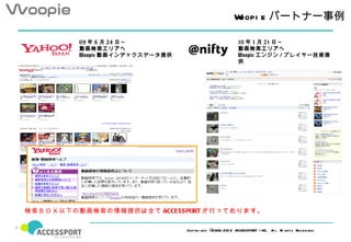 Woopi e パートナー事例

         09 年 6 月 24 日～                                  10 年 1 月 21 日～　
         動画検索エリアへ                                        動画検索エリアへ
         Woopie 動画インデックスデータ提供                            Woopie エンジン / プレイヤー技術提
                                                         供




検索ＢＯＸ以下の動画検索の情報提供は全て ACCESSPORT が行っております。

                                Copyri ght ©2006- 201 2 ACCESSPORT I NC. A l Ri ghts Res erved .
                                                                          l
 